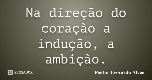 Na direção do coração a indução, a ambição.... Frase de Pastor Everardo Alves.