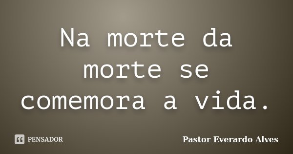 Na morte da morte se comemora a vida.... Frase de Pastor Everardo Alves.