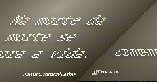Na morte da morte se comemora a vida.... Frase de Pastor Everardo Alves.