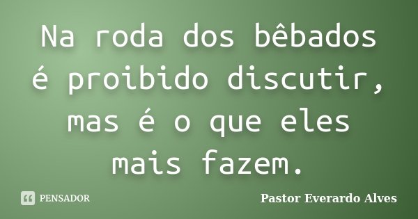 Na roda dos bêbados é proibido discutir, mas é o que eles mais fazem.... Frase de Pastor Everardo Alves.