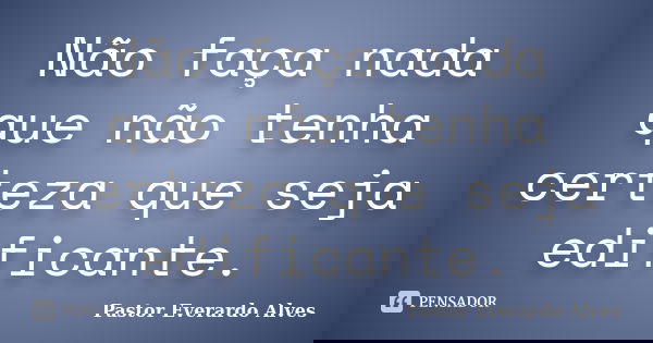 Não faça nada que não tenha certeza que seja edificante.... Frase de Pastor Everardo Alves.