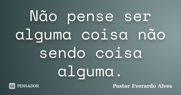 Não pense ser alguma coisa não sendo coisa alguma.... Frase de Pastor Everardo Alves.