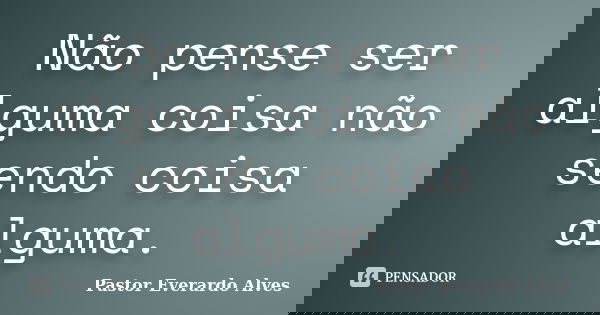 Não pense ser alguma coisa não sendo coisa alguma.... Frase de Pastor Everardo Alves.