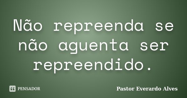 Não repreenda se não aguenta ser repreendido.... Frase de Pastor Everardo Alves.