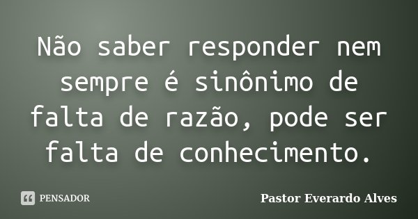 Não saber responder nem sempre é sinônimo de falta de razão, pode ser falta de conhecimento.... Frase de Pastor Everardo Alves.