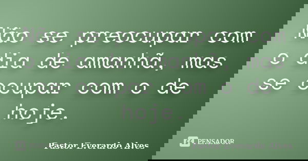 Não se preocupar com o dia de amanhã, mas se ocupar com o de hoje.... Frase de Pastor Everardo Alves.