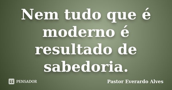 Nem tudo que é moderno é resultado de sabedoria.... Frase de Pastor Everardo Alves.