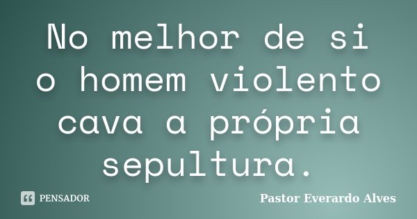 No melhor de si o homem violento cava a própria sepultura.... Frase de Pastor Everardo Alves.