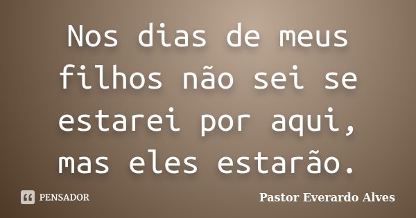 Nos dias de meus filhos não sei se estarei por aqui, mas eles estarão.... Frase de Pastor Everardo Alves.