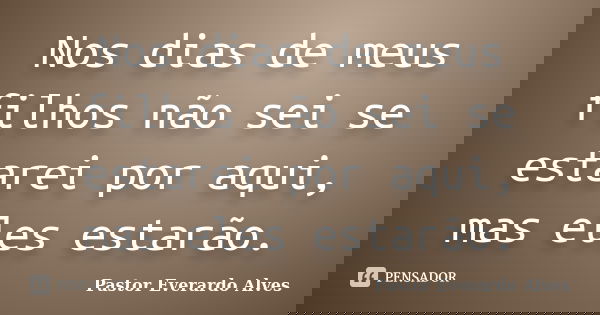 Nos dias de meus filhos não sei se estarei por aqui, mas eles estarão.... Frase de Pastor Everardo Alves.
