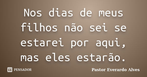 Nos dias de meus filhos não sei se estarei por aqui, mas eles estarão.... Frase de Pastor Everardo Alves.