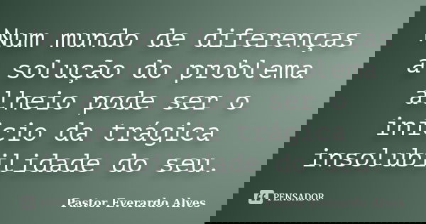 Num mundo de diferenças a solução do problema alheio pode ser o inicio da trágica insolubilidade do seu.... Frase de Pastor Everardo Alves.
