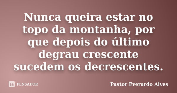 Nunca queira estar no topo da montanha, por que depois do último degrau crescente sucedem os decrescentes.... Frase de Pastor Everardo Alves.