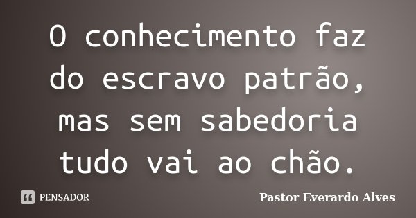 O conhecimento faz do escravo patrão, mas sem sabedoria tudo vai ao chão.... Frase de Pastor Everardo Alves.