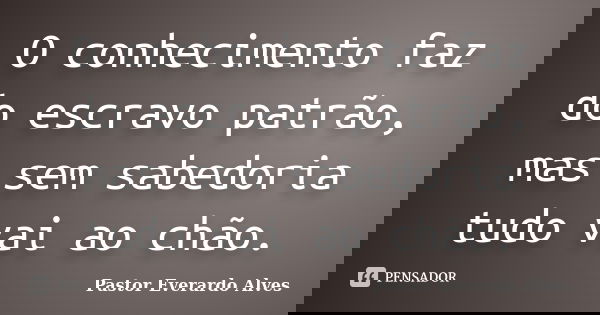 O conhecimento faz do escravo patrão, mas sem sabedoria tudo vai ao chão.... Frase de Pastor Everardo Alves.