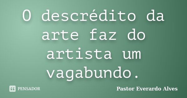 O descrédito da arte faz do artista um vagabundo.... Frase de Pastor Everardo Alves.