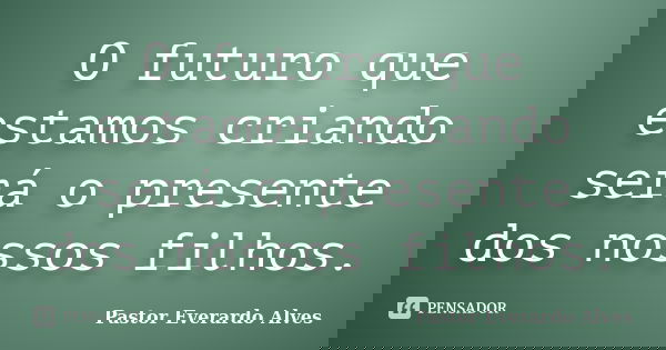 O futuro que estamos criando será o presente dos nossos filhos.... Frase de Pastor Everardo Alves.