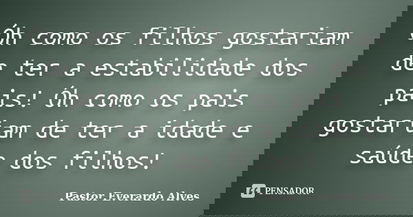 Óh como os filhos gostariam de ter a estabilidade dos pais! Óh como os pais gostariam de ter a idade e saúde dos filhos!... Frase de Pastor Everardo Alves.