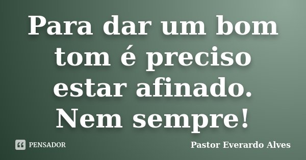 Para dar um bom tom é preciso estar afinado. Nem sempre!... Frase de Pastor Everardo Alves.