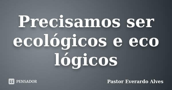 Precisamos ser ecológicos e eco lógicos... Frase de Pastor Everardo Alves.