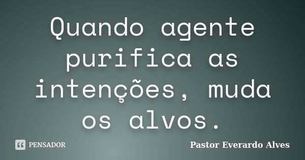 Quando agente purifica as intenções, muda os alvos.... Frase de Pastor Everardo Alves.