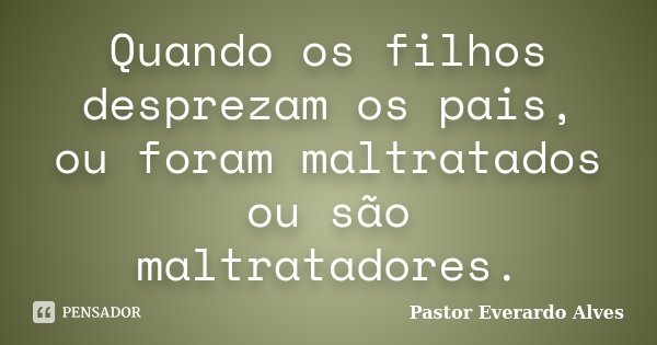 Quando os filhos desprezam os pais, ou foram maltratados ou são maltratadores.... Frase de Pastor Everardo Alves.