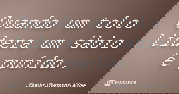Quando um tolo lidera um sábio é punido.... Frase de Pastor Everardo Alves.