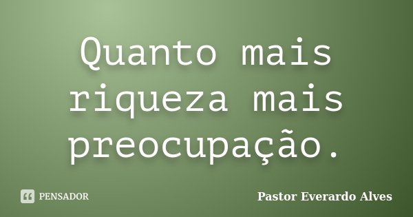 Quanto mais riqueza mais preocupação.... Frase de Pastor Everardo Alves.