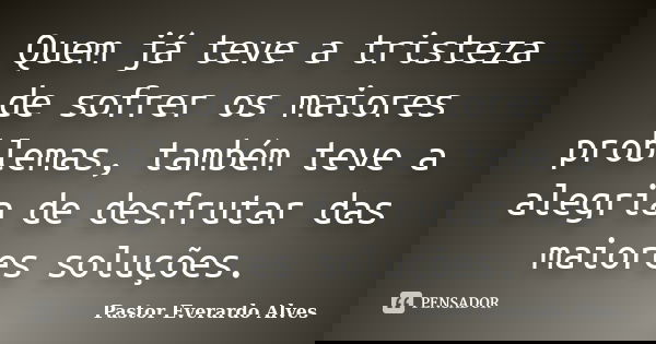 Quem já teve a tristeza de sofrer os maiores problemas, também teve a alegria de desfrutar das maiores soluções.... Frase de Pastor Everardo Alves.