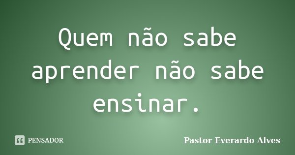 Quem não sabe aprender não sabe ensinar.... Frase de Pastor Everardo Alves.