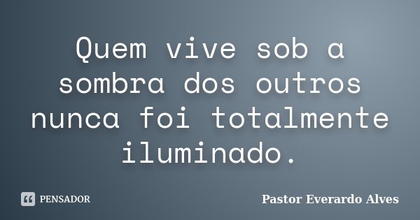 Quem vive sob a sombra dos outros nunca foi totalmente iluminado.... Frase de Pastor Everardo Alves.