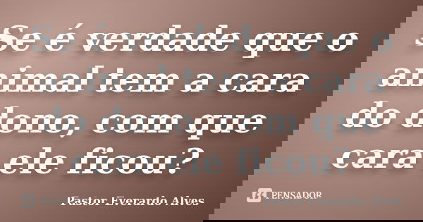 Se é verdade que o animal tem a cara do dono, com que cara ele ficou?... Frase de Pastor Everardo Alves.