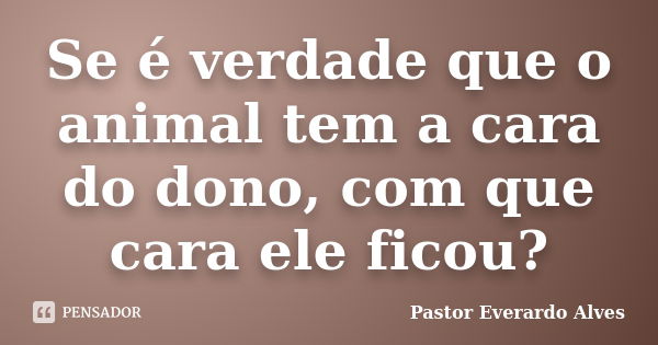 Se é verdade que o animal tem a cara do dono, com que cara ele ficou?... Frase de Pastor Everardo Alves.