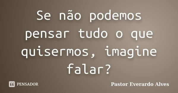 Se não podemos pensar tudo o que quisermos, imagine falar?... Frase de Pastor Everardo Alves.