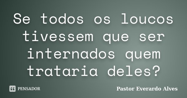 Se todos os loucos tivessem que ser internados quem trataria deles?... Frase de Pastor Everardo Alves.