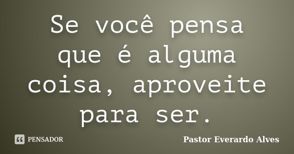 Se você pensa que é alguma coisa, aproveite para ser.... Frase de Pastor Everardo Alves.
