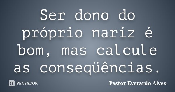 Ser dono do próprio nariz é bom, mas calcule as conseqüências.... Frase de Pastor Everardo Alves.