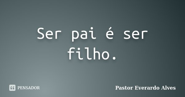 Ser pai é ser filho.... Frase de Pastor Everardo Alves.