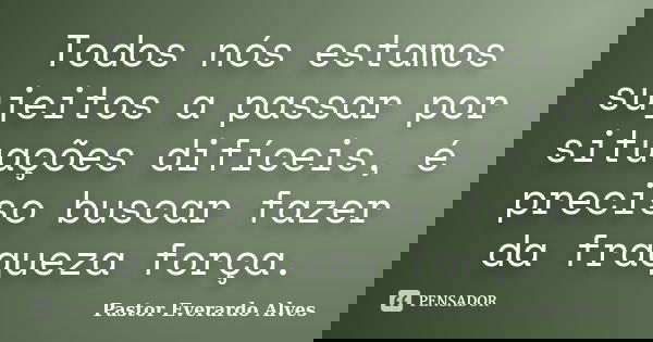 Todos nós estamos sujeitos a passar por situações difíceis, é preciso buscar fazer da fraqueza força.... Frase de Pastor Everardo Alves.