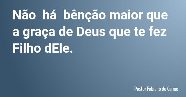 Não há bênção maior que a graça de Deus que te fez Filho dEle.... Frase de Pastor Fabiano do Carmo.