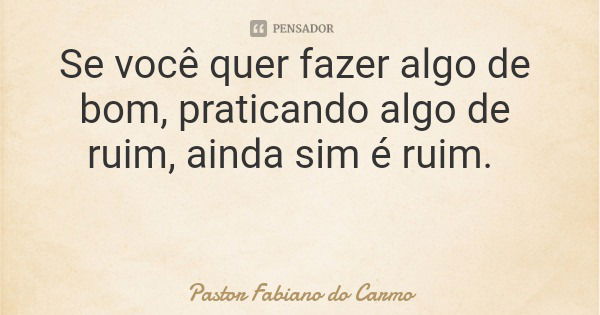 Se você quer fazer algo de bom, praticando algo de ruim, ainda sim é ruim.... Frase de Pastor Fabiano do Carmo.