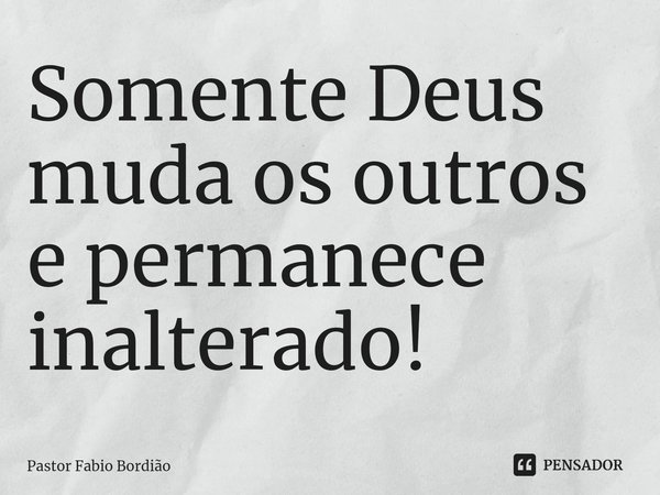 Somente Deus muda os outros e permanece inalterado!... Frase de Pastor Fabio Bordião.