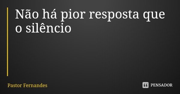 Não há pior resposta que o silêncio... Frase de Pastor Fernandes.