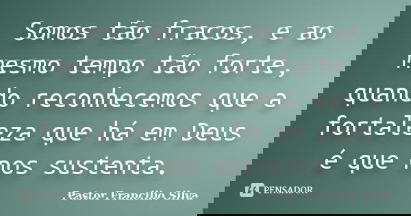 Somos tão fracos, e ao mesmo tempo tão forte, quando reconhecemos que a fortaleza que há em Deus é que nos sustenta.... Frase de Pastor Francilio Silva.