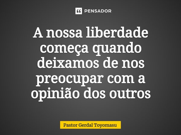 ⁠A nossa liberdade começa quando deixamos de nos preocupar com a opinião dos outros... Frase de Pastor Gerdal Toyomasu.