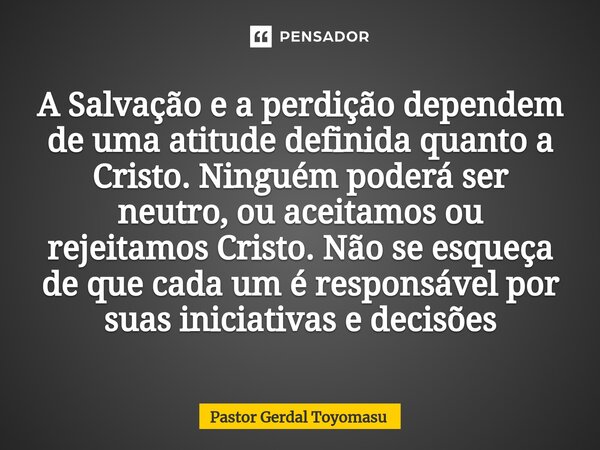 ⁠A Salvação e a perdição dependem de uma atitude definida quanto a Cristo. Ninguém poderá ser neutro, ou aceitamos ou rejeitamos Cristo. Não se esqueça de que c... Frase de Pastor Gerdal Toyomasu.