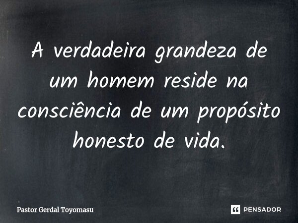 A verdadeira grandeza de um homem reside na consciência de um propósito honesto de vida.... Frase de Pastor Gerdal Toyomasu.