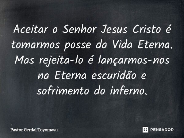 ⁠Aceitar o Senhor Jesus Cristo é tomarmos posse da Vida Eterna. Mas rejeita-lo é lançarmos-nos na Eterna escuridão e sofrimento do inferno.... Frase de Pastor Gerdal Toyomasu.