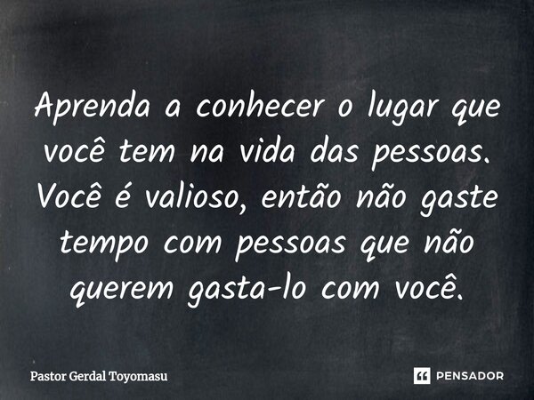 Aprenda a conhecer o lugar que você tem na vida das pessoas. Você é valioso, então não gaste tempo com pessoas que não querem gasta-lo com você.... Frase de Pastor Gerdal Toyomasu.