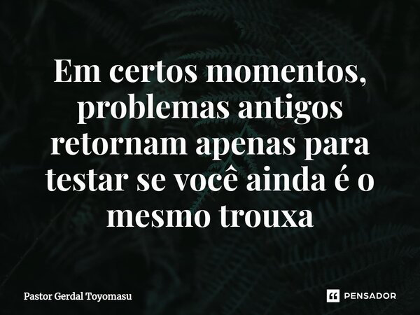 ⁠Em certos momentos, problemas antigos retornam apenas para testar se você ainda é o mesmo trouxa... Frase de Pastor Gerdal Toyomasu.